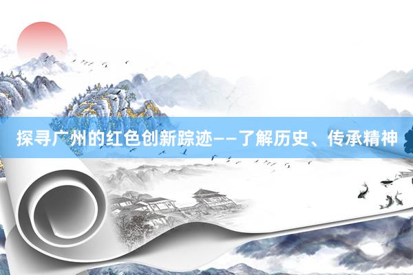 探寻广州的红色创新踪迹——了解历史、传承精神